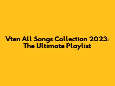 Vten All Songs Collection 2023: The Ultimate Playlist