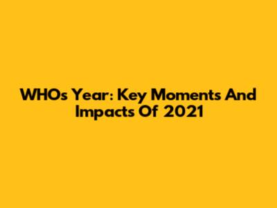 WHO's Year: Key Moments And Impacts Of 2021