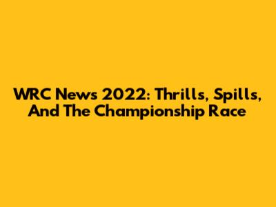 WRC News 2022: Thrills, Spills, And The Championship Race