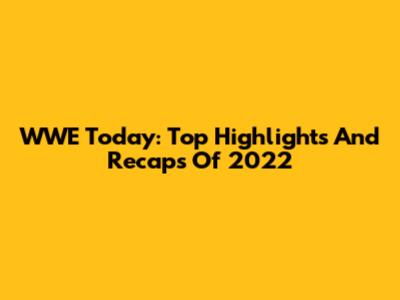 WWE Today: Top Highlights And Recaps Of 2022
