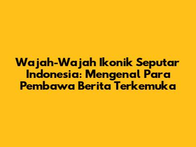 Wajah-Wajah Ikonik Seputar Indonesia: Mengenal Para Pembawa Berita Terkemuka