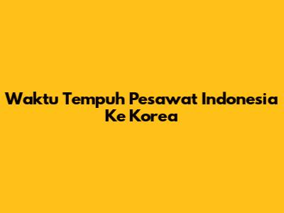 Waktu Tempuh Pesawat Indonesia Ke Korea