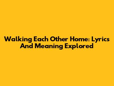 Walking Each Other Home: Lyrics And Meaning Explored