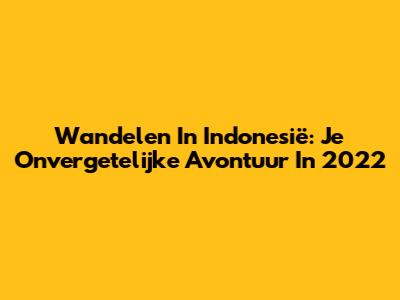 Wandelen In Indonesië: Je Onvergetelijke Avontuur In 2022
