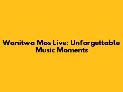Wanitwa Mos Live: Unforgettable Music Moments