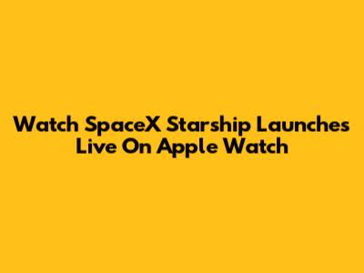 Watch SpaceX Starship Launches Live On Apple Watch