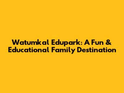 Watumkal Edupark: A Fun & Educational Family Destination