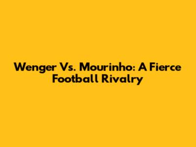 Wenger Vs. Mourinho: A Fierce Football Rivalry