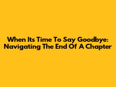 When It's Time To Say Goodbye: Navigating The End Of A Chapter