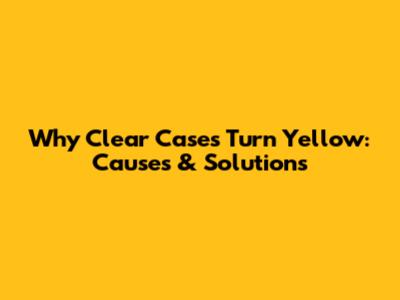 Why Clear Cases Turn Yellow: Causes & Solutions
