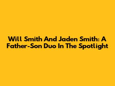 Will Smith And Jaden Smith: A Father-Son Duo In The Spotlight