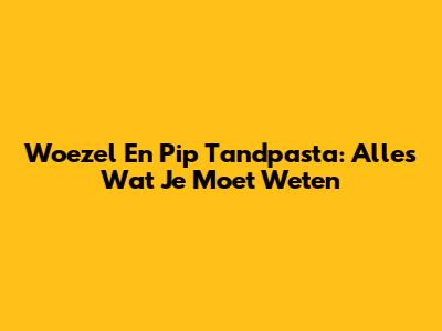 Woezel En Pip Tandpasta: Alles Wat Je Moet Weten