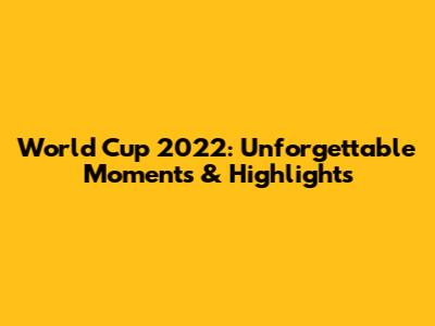 World Cup 2022: Unforgettable Moments & Highlights