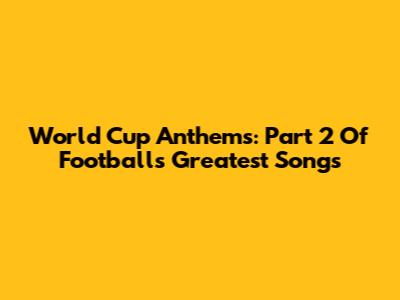 World Cup Anthems: Part 2 Of Football's Greatest Songs