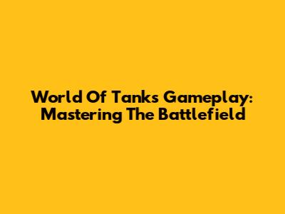 World Of Tanks Gameplay: Mastering The Battlefield