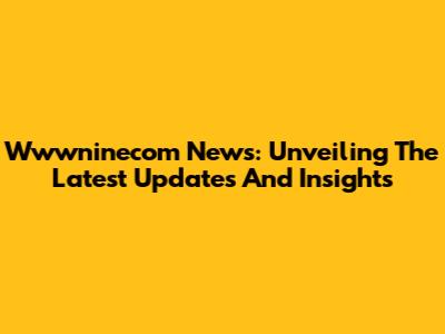 Wwwninecom News: Unveiling The Latest Updates And Insights