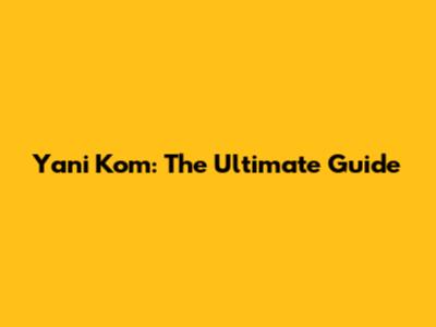 Yani Kom: The Ultimate Guide