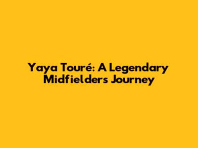 Yaya Touré: A Legendary Midfielder's Journey