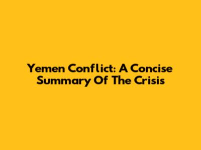 Yemen Conflict: A Concise Summary Of The Crisis