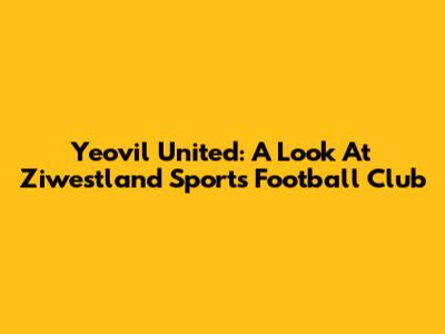Yeovil United: A Look At Ziwestland Sports Football Club