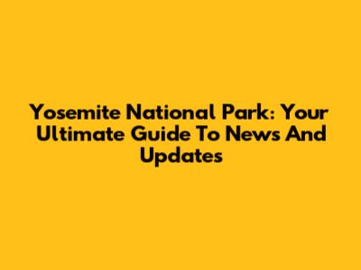 Yosemite National Park: Your Ultimate Guide To News And Updates