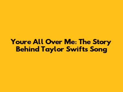 You're All Over Me: The Story Behind Taylor Swift's Song