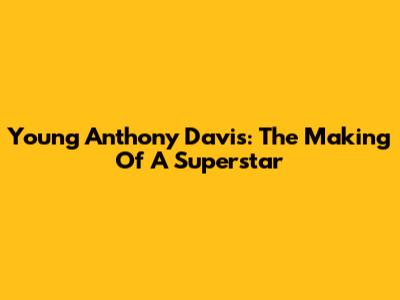 Young Anthony Davis: The Making Of A Superstar