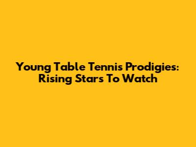 Young Table Tennis Prodigies: Rising Stars To Watch