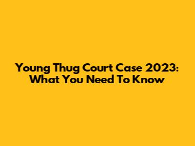 Young Thug Court Case 2023: What You Need To Know