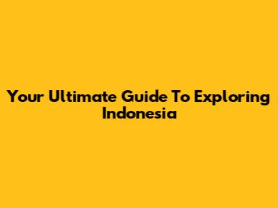 Your Ultimate Guide To Exploring Indonesia