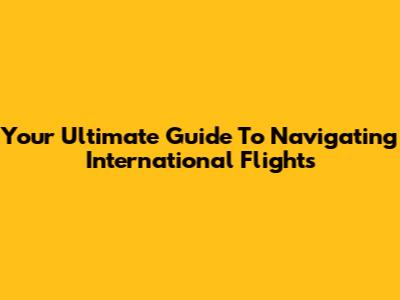 Your Ultimate Guide To Navigating International Flights