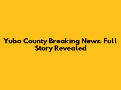 Yuba County Breaking News: Full Story Revealed