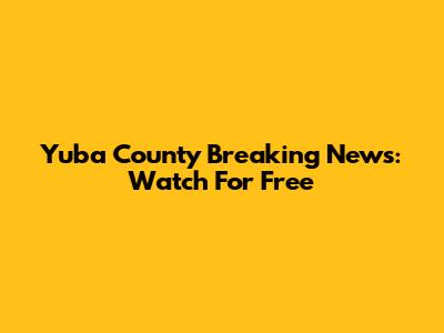 Yuba County Breaking News: Watch For Free