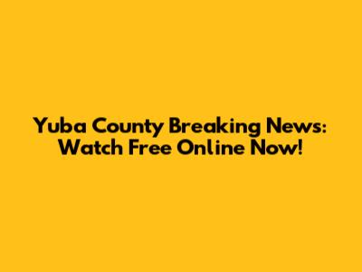 Yuba County Breaking News: Watch Free Online Now!
