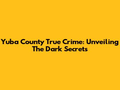 Yuba County True Crime: Unveiling The Dark Secrets