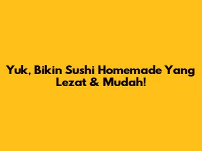 Yuk, Bikin Sushi Homemade Yang Lezat & Mudah!