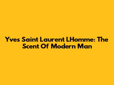 Yves Saint Laurent L'Homme: The Scent Of Modern Man