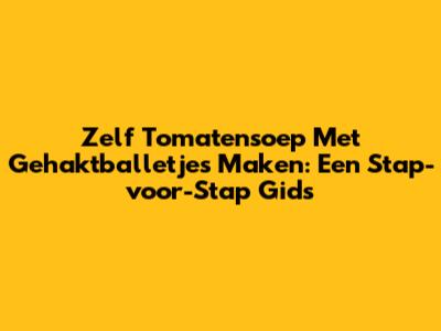 Zelf Tomatensoep Met Gehaktballetjes Maken: Een Stap-voor-Stap Gids
