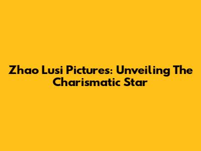 Zhao Lusi Pictures: Unveiling The Charismatic Star