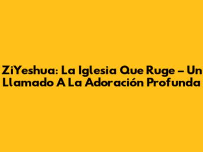 ZiYeshua: La Iglesia Que Ruge – Un Llamado A La Adoración Profunda