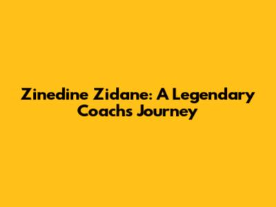 Zinedine Zidane: A Legendary Coach's Journey