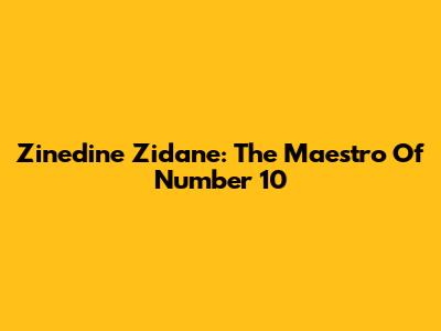 Zinedine Zidane: The Maestro Of Number 10