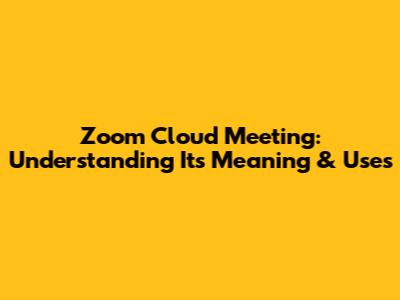 Zoom Cloud Meeting: Understanding Its Meaning & Uses